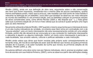 [Multi]rreferencialidades
Parte 2: Comunicação e Cidadania | Estudo do tratamento técnico das obras raras da Biblioteca Central da UFMT: uma proposta de manualização
para critérios de raridade bibliográfica - Admeire da Silva Santos
123
Mindlin (2005), ainda em sua definição de obra rara, argumenta sobre a não conservação
dos itens que foram impressos, remetendo-nos a mesma idéia de poucos exemplares, quanto
menos exemplares existir, maior será a procura, vale ressaltar que este ponto de vista tratado é
relevante na definição de um bibliófilo3
, outro fator que também se observou ser mais relevante
ao mundo dos bibliófilos é o de primeira edição, pois os bibliófilos cobiçam as primeiras edições
de obras consideradas raras, como afirma Moraes (2005 p. 68) dizendo que “ [...] Toda gente
sabe que a primeira edição de um livro é mais valiosa que as outras.É quase sempre uma regra
para as obra literárias.”
Novamente utilizando a fala de Mindlin, 1997 quando o mesmo argumenta que o interesse do texto
é um dos muitos indicadores de raridade, no entanto esse fator entra em contradição com o de
“poucas edições”, pois um texto interessante não esta necessariamente contido em uma edição
limitada, porém ela não deixará de ser procurada se o seu conteúdo for realmente interessante
e relevante á alguém ou alguma instituição. Definir um texto como interessante é particular a
cada localidade, isso envolve valores, culturas e políticas adotadas a cada instituição.
Mindlin ainda coloca que obras que foram revistas pelo próprio autor conseqüentemente se
tornarão raras, ele nos dá os exemplos do autor José de Alencar que revisou as quatro primeiras
edições de O Guarani, e do autor Euclydes da Cunha que revisou as primeiras edições de Os
Sertões. Mindlin (1997, p. 29).
Os autores definem uma obra como rara por fatores individuais, isto é, precisa-se analisar cada
livro de acordo com sua história Pinheiro, (2007), como se observa a partir das definições citadas
 