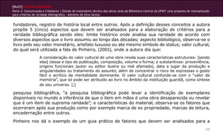[Multi]rreferencialidades
Parte 2: Comunicação e Cidadania | Estudo do tratamento técnico das obras raras da Biblioteca Central da UFMT: uma proposta de manualização
para critérios de raridade bibliográfica - Admeire da Silva Santos
125
fundadores, registro de história local entre outros. Após a definição desses conceitos a autora
propõe 5 (cinco) aspectos que devem ser analisados para a elaboração de critérios para a
raridade bibliográfica sendo eles: limite histórico onde analisa sua raridade de acordo com
diversos aspectos que o livro assumiu ao longo das décadas; aspecto bibliológico, observa-se o
livro pelo seu valor monetário, artefato luxuoso ou ate mesmo símbolo de status; valor cultural,
do qual será utilizada a fala de Pinheiro, (2001), onde a autora dia que:
A consideração do valor cultural de uma obra revela suas características estruturais- [sendo
elas] classe e tipo de publicação, composição, volume e forma; e substantivas- proveniência,
origens funcionais (autor ou editor ilustre ou mal afamado), data e lugar da produção e
singularidades ou tratamento do assunto; além de concentrar o risco de expressas o gosto
fácil e acrítico da mentalidade dominante. O valor cultural confunde-se com o “valor de
memória”, que só pode ser atribuído ao livro no âmbito da instituição guardiã, como síntese
de seu universo. [;]
pesquisa bibliográfica, “a pesquisa bibliográfica pode levar a identificação de exemplares
disponíveis no mundo a inferência de que o item em mãos é uma obra desaparecida ou revelar
que é um item de suprema raridade”; e características do material, observa-se os fatores que
ocorreram após sua produção como por exemplo marca de ex propriedade, marcas de leitura,
encadernação entre outros.
Pinheiro nos dá o exemplo de um guia prático de fatores que devem ser analisados para a
 