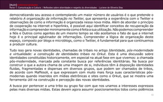 [Multi]rreferencialidades
Parte 1: Comunicação e Cultura | Reflexões sobre alteridades e respeito às diversidades – Luciene de Oliveira Dias
13
democratizando seu acesso e contemplando um maior número de usuários é o que pretende o
relatório A organização da informação no Twitter, que apresenta a experiência com o Twitter e
observações de como a informação é organizada nessa nova mídia. Além de abordar o princípio
de cooperação na internet e hiperlinks, é possível aqui identificar conceitos de recuperação da
informaçãoecompreenderminimamentecomoéfeitaasuautilização.Nãopodemoscompreender
a Nós e Outros como agentes de um mesmo tempo se não aceitamos o fato de que a internet
hoje é o principal aglutinador de informações. Compreender a lógica de organização deste
espaço, composto por blogs e microblogs, como o Twitter, é fundamental para que continuemos
a produzir cultura.
Tudo isso gera novas identidades, chamadas de tribais no artigo Identidade, pós-modernidade
e virtualidade: a construção de identidades tribais no Orkut. Esta é uma discussão sobre
identidades constituídas historicamente, em especial na atual fase em que vivemos: a chamada
pós-modernidade, marcada pela constante busca por referências identitárias. Na busca por
construir o que a autora chama de uma imagem de si, indivíduos têm à disposição identidades
fluidas, fragmentadas e dispersas em diversos grupos, que podem ser chamados de tribos,
de acordo com Maffesoli, e que expressam com muito mais força suas características pós-
modernas quando inseridos em mídias eletrônicas e sites como o Orkut, que se mostra uma
ferramenta útil na construção e percepção das novas identidades.
A busca por pertencer a uma tribo ou grupo faz com que nos unamos a interesses expressos
pelas mais diversas mídias. Estas devem agora assumir posicionamentos tidos como polêmicos
 