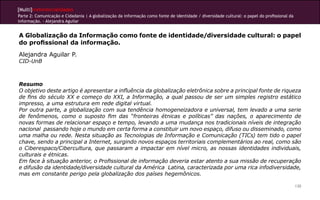 [Multi]rreferencialidades
Parte 2: Comunicação e Cidadania | A globalização da informação como fonte de identidade / diversidade cultural: o papel do profissional da
informação. - Alejandra Aguilar
130
A Globalização da Informação como fonte de identidade/diversidade cultural: o papel
do profissional da informação.
Alejandra Aguilar P.
CID-UnB
Resumo
O objetivo deste artigo é apresentar a influência da globalização eletrônica sobre a principal fonte de riqueza
de fins do século XX e começo do XXI, a Informação, a qual passou de ser um simples registro estático
impresso, a uma estrutura em rede digital virtual.
Por outra parte, a globalização com sua tendência homogeneizadora e universal, tem levado a uma serie
de fenômenos, como o suposto fim das “fronteiras étnicas e políticas” das nações, o aparecimento de
novas formas de relacionar espaço e tempo, levando a uma mudança nos tradicionais níveis de integração
nacional passando hoje o mundo em certa forma a constituir um novo espaço, difuso ou disseminado, como
uma malha ou rede. Nesta situação as Tecnologias de Informação e Comunicação (TICs) tem tido o papel
chave, sendo a principal a Internet, surgindo novos espaços territoriais complementários ao real, como são
o Ciberespaco/Cibercultura, que passaram a impactar em nível micro, as nossas identidades individuais,
culturais e étnicas.
Em face à situação anterior, o Profissional de informação deveria estar atento a sua missão de recuperação
e difusão da identidade/diversidade cultural da América Latina, caracterizada por uma rica infodiversidade,
mas em constante perigo pela globalização dos países hegemônicos.
 