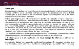 [Multi]rreferencialidades
Parte 2: Comunicação e Cidadania | A globalização da informação como fonte de identidade / diversidade cultural: o papel do profissional da
informação. - Alejandra Aguilar
131
Introdução
O objetivo deste artigo é apresentar a influência da globalização, fundamentalmente um fenômeno
histórico-econômico sobre a principal fonte de riqueza de fins do século XX e começo do XXI,
a Informação, a qual passou de ser um simples registro impresso/gráfico às atuais fontes
midiáticas/eletrônicas/digitais e virtuais.
Tanto a globalização quanto o transnacionalismo (fenômeno associado) têm provocado não só
um “encolhimento do mundo” mas uma desterritorialização, mas também o questionamento
e ressurgimento do assunto das Identidade que têm surgido, ou renascido, através de uma
heterogeneização contestável representada pelos movimentos sociais (de classe, gêneros,
etnia.) (CASTELLS, 2000), os quais têm desenvolvido diferentes estratégias de luta, em face
aos interesses das elites. Estas com suas políticas neoliberais pretendem impor suas regras,
não aceitando nem respeitando as particularidades / diferenças das nações nas quais estão
instaladas, para o beneficio econômico das suas metrópoles.
Contudo desde o âmbito da informação alguns profissionais desse campo, como os bibliotecários,
estão desenvolvendo estratégias para fazer frente à globalização hegemônica.
1. O ciberespaço e a cibercultura: um novo espaço de interação e difusão de
informação.	
As tecnologias digitais, com suas redes eletrônicas/informáticas, têm passado a constituir uma
nova dimensão, paralela e on-line ao mundo real, tanto o tempo e espaço têm sido modificados,
 