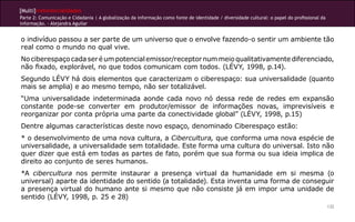 [Multi]rreferencialidades
Parte 2: Comunicação e Cidadania | A globalização da informação como fonte de identidade / diversidade cultural: o papel do profissional da
informação. - Alejandra Aguilar
132
o indivíduo passou a ser parte de um universo que o envolve fazendo-o sentir um ambiente tão
real como o mundo no qual vive.
Nociberespaçocadaseréumpotencialemissor/receptornummeioqualitativamentediferenciado,
não fixado, explorável, no que todos comunicam com todos. (LÉVY, 1998, p.14).
Segundo LÉVY há dois elementos que caracterizam o ciberespaço: sua universalidade (quanto
mais se amplia) e ao mesmo tempo, não ser totalizável.
“Uma universalidade indeterminada aonde cada novo nó dessa rede de redes em expansão
constante pode-se converter em produtor/emissor de informações novas, imprevisíveis e
reorganizar por conta própria uma parte da conectividade global” (LÉVY, 1998, p.15)
Dentre algumas características deste novo espaço, denominado Ciberespaço estão:
* o desenvolvimento de uma nova cultura, a Cibercultura, que conforma uma nova espécie de
universalidade, a universalidade sem totalidade. Este forma uma cultura do universal. Isto não
quer dizer que está em todas as partes de fato, porém que sua forma ou sua ideia implica de
direito ao conjunto de seres humanos.
*A cibercultura nos permite instaurar a presença virtual da humanidade em si mesma (o
universal) aparte da identidade do sentido (a totalidade). Esta inventa uma forma de conseguir
a presença virtual do humano ante si mesmo que não consiste já em impor uma unidade de
sentido (LÉVY, 1998, p. 25 e 28)
 