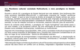 [Multi]rreferencialidades
Parte 2: Comunicação e Cidadania | A globalização da informação como fonte de identidade / diversidade cultural: o papel do profissional da
informação. - Alejandra Aguilar
134
2.2. Pluralismo cultural/ sociedade Multicultural, o novo paradigma no Estado-
nação.
Durante o século XX o paradigma do Estado Nacional tem sido abalado. Dois fenômenos têm
vindo acontecer (QUIJADA,1994,p.61-62): a reafirmação crescente de “nações” periféricas
frente à “nação”, a qual se auto-vincula ao âmbito de projeção do Estado central; por outro,
a presença, também crescente da diversidade fornecida pela imigração de grupos humanos.
Ambos são formas de heterogeneidade e estabelecem desafios, por suas particularidades, por
exemplo, no tipo de relações verticais ou horizontais, aspectos culturais, grau de autonomia.
Dentro do contexto antes definido, o paradigma de “nação homogênea” está dando passo a
um novo modelo: o de pluralismo cultural. Há uma valorização do autorreconhecimento dos
Estados como entidades multinacionais, multiétnicas ou multiculturais.
Segundo H.M. Enzenzbeger (apud QUIJADA, 1994, p.65) a sociedade multicultural seguirá sendo
um lema confuso enquanto as dificuldades que o conceito tem continuem considerando-se um
tabu em lugar de ser esclarecedor. Dentre as dificuldades estariam:
* “Da essencialização da homogeneidade à essencialização da diferença”, a absolutização do
pluralismo cultural pode levar a exacerbar a diferença, contribuindo à “etnização” forçada e
artificial dos grupos humanos.
*Atéondepodechegaroslimitesdopluralismocultural?Deacordoaestaperspectivaadiversidade
cultural não deve entrar em conflito com os direitos, integridade e dignidade humana; assim
 