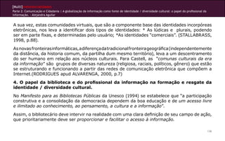 [Multi]rreferencialidades
Parte 2: Comunicação e Cidadania | A globalização da informação como fonte de identidade / diversidade cultural: o papel do profissional da
informação. - Alejandra Aguilar
136
A sua vez, estas comunidades virtuais, que são a componente base das identidades incorpóreas
eletrônicas, nos leva a identificar dois tipos de identidades: * As lúdicas e plurais, podendo
ser em parte fixas, e determinadas pelo usuário; *As identidades “comerciais”. (STALLABRASS,
1998, p.88).
Asnovasfronteirasinformáticas,adiferençadatradicionalfronteirageográfica(independentemente
da distância, da historia comum, da partilha dum mesmo território), leva a um descentramento
do ser humano em relação aos núcleos culturais. Para Castell, as “comunas culturais da era
da informação” são grupos de diversas natureza (religiosa, raciais, políticos, gênero) que estão
se estruturando e funcionando a partir das redes de comunicação eletrônica que compõem a
Internet.(RODRIGUES apud ALVARENGA, 2000, p.7)
4. O papel da biblioteca e do profissional da informação na formação e resgate da
identidade / diversidade cultural.
No Manifesto para as Bibliotecas Públicas da Unesco (1994) se estabelece que “a participação
construtiva e a consolidação da democracia dependem da boa educação e de um acesso livre
e ilimitado ao conhecimento, ao pensamento, a cultura e a informação”.
Assim, o bibliotecário deve intervir na realidade com uma clara definição de seu campo de ação,
que prioritariamente deve ser proporcionar e facilitar o acesso à informação.
 