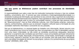 [Multi]rreferencialidades
Parte 2: Comunicação e Cidadania | A globalização da informação como fonte de identidade / diversidade cultural: o papel do profissional da
informação. - Alejandra Aguilar
139
Até que ponto as Bibliotecas podem contribuir nos processos da identidade
cultural?
A responsabilidade que cabe a este tipo de instituição transcende inclusive o tipo de unidade
(pública, universitária, etc.). É preciso que esta considere a heterogeneidade/diversidade e a
constante mudança da informação, que acontece no seu ciclo de vida, a qual tem ido evoluindo e
mudando através da historia dos seus registros, mas cuja base ou origem não se tem considerado.
A origem da informação está no povo ou comunidade mesma, a qual tem tido diversos níveis
de “desenvolvimento”, mas ao final refletindo culturas, com informações próprias, costumes,
valores, conhecimentos, saberes que se precisam resgatar e difundir para a formação de uma
sociedade realmente informada e consciente do seu passado.
Daí que os bibliotecários, e o pessoal ligado ao trabalho com informação, devam assumir com
maior consciência que nunca as funções que lhes correspondem em face à identidade cultural.
Com uma maior criatividade, se não existir as condições econômicas adequadas, deveriam
gestionar o surgimento das condições que permitam a suas comunidades participar ativamente
nos processos de criação, depuração, enriquecimento, conservação, transmissão e evolução da
cultura local, regional e nacional, na que cada um se concebe, pois não pode haver identidade
sem uma sólida vinculação do homem na sua própria cultura e no conhecimento da sua própria
história” (ARANGO, 2001, p.96).
 