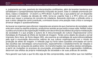 [Multi]rreferencialidades
Parte 1: Comunicação e Cultura | Reflexões sobre alteridades e respeito às diversidades – Luciene de Oliveira Dias
14
e, justamente por isso, passíveis de interpretações conflitantes, além de levantar bandeiras que
sensibilizam o comportamento tipicamente irrequieto do jovem. Este é o debate promovido por
Sexo, Clipes e Cidadania – O Jovem e a MTV Brasil. A partir daí, o que poderia ser um disparate
se pensado em meados da década de 1990, torna-se urgente hoje e a MTV entra em uma
seara que requer a presença do conceito de cidadania. Buscando estimular a reflexão entre o
que o autor categoriza como juventude, a emissora busca uma posição mais crítica e consegue
arrancar elogios e questionamentos.
Ao buscar se organizar para oferecer respostas aos anseios do que chamamos de sociedade, este
ente sem corpo ou espírito próprios, produzimos sentido ao que está a nossa volta. Refletir sobre
a prática enunciativa da organização midiática em decorrência dos efeitos da própria midiatização
da sociedade é o que propõe a autora de A Discursivização da Cultura Organizacional como
Estratégia de Produção de Efeito de Sentido de Imagem. Tendo como objeto de estudo o jornal
impresso Zero Hora, de Porto Alegre (RS), ela examina as estratégias de autorreferencialidade
pela qual a enunciação discursiviza valores de sua cultura organizacional com o intuito de
produção de efeito de imagem. A reflexão joga luz forte sobre questões articuladas em torno
das escolhas das estratégias comunicacionais, especialmente o estabelecimento de relações e
as tentativas de conquista do público leitor. As transformações nas escolhas destas estratégias,
a partir de mutações no processo de enunciação, principalmente das organizações midiáticas,
decorrem dos efeitos da própria midiatização da sociedade e de suas práticas de sentido.
Para garantir que tudo o que foi dito seja de fato compreendido, nada melhor que nos habilitar
 