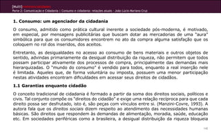 [Multi]rreferencialidades
Parte 2: Comunicação e Cidadania | Consumo e cidadania: relações atuais - João Lúcio Mariano Cruz
142
1. Consumo: um agenciador da cidadania
O consumo, admitido como prática cultural inerente a sociedade pós-moderna, é motivado,
em especial, por mensagens publicitárias que buscam dotar as mercadorias de uma “aura”
simbólica para que os consumidores encontrem no ato da compra alguma satisfação que os
coloquem no rol dos inseridos, dos aceitos.
Entretanto, as desigualdades no acesso ao consumo de bens materiais e outros objetos de
sentido, advindas primariamente da desigual distribuição da riqueza, não permitem que todos
possam participar ativamente dos processos de compra, principalmente das demandas mais
hierarquizadas. O “mundo do consumo” é vendido para todos, enquanto a real inserção nele
é limitada. Aqueles que, de forma voluntária ou imposta, possuem uma menor participação
nestas atividades encontram dificuldades em acessar seus direitos de cidadãos.
1.1 Garantias enquanto cidadão
O conceito tradicional de cidadania é formado a partir da soma dos direitos sociais, políticos e
civis. Tal conjunto compõe os “direitos do cidadão” e exige uma relação recíproca para que cada
direito possa ser desfrutado, isto é, são peças com vínculos entre si. (Manzini-Covre, 1993). A
autora fala que os direitos sociais dizem respeito ao atendimento das necessidades humanas
básicas. São direitos que respondem às demandas de alimentação, moradia, saúde, educação
etc. Em sociedades periféricas como a brasileira, a desigual distribuição da riqueza bloqueia
 