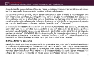 [Multi]rreferencialidades
Parte 2: Comunicação e Cidadania | Consumo e cidadania: relações atuais - João Lúcio Mariano Cruz
144
de participação nas decisões políticas de nossa sociedade. Estendem-se também ao direito de
ter livre expressão de pensamento e prática política, religiosa etc.
As garantias políticas podem, então, serem relacionadas com o direito à reivindicação2
, que
tem importância significativa, principalmente, para os grupos marginalizados. Em sociedades
democráticas, abertas e pluralistas como a brasileira, as diversas minorias que compõem o
mosaico social, sejam elas raciais, culturais, de gênero ou orientação sexual, geram demandas
por respeito às diferenças, e buscam pleitear “autenticidade” e “dignidade” 3
.
A concepção de cidadania baseada em três direitos fundamentais dos cidadãos, em resumo,
quer dizer que “se os direitos civis garantem a vida em sociedade, se os direitos políticos
garantem a participação no governo da sociedade, os direitos sociais garantem a participação
na riqueza coletiva” (CARVALHO, 2004). A construção da cidadania pós-moderna é resultante
de desdobramentos que a caracterizam como um “fenômeno histórico”, cujo estágio atual traz
mudanças na forma de obter acesso e participar destes direitos de cidadão.
2.2 Cidadania via consumo
O estágio do capitalismo tardio e pós-moderno, que sucede a segunda guerra mundial, reconfigura
a “ordem social produtiva para uma reprodutiva” (BAUDRILLARD, 1983a apud FEATHERSTONE,
1995). Tudo o que significa passou a ser lançado como consumo para a sociedade de massa,
incluindo o terreno cultural. Arte, informação e entretenimento passaram a serem filtradas para
a lógica do consumo, resultando em novos usos e significados para as mercadorias.
 