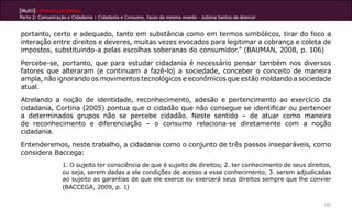 [Multi]rreferencialidades
Parte 2: Comunicação e Cidadania | Cidadania e Consumo, faces da mesma moeda - Jullena Santos de Alencar
151
portanto, certo e adequado, tanto em substância como em termos simbólicos, tirar do foco a
interação entre direitos e deveres, muitas vezes evocados para legitimar a cobrança e coleta de
impostos, substituindo-a pelas escolhas soberanas do consumidor.” (BAUMAN, 2008, p. 106)
Percebe-se, portanto, que para estudar cidadania é necessário pensar também nos diversos
fatores que alteraram (e continuam a fazê-lo) a sociedade, conceber o conceito de maneira
ampla, não ignorando os movimentos tecnológicos e econômicos que estão moldando a sociedade
atual.
Atrelando a noção de identidade, reconhecimento, adesão e pertencimento ao exercício da
cidadania, Cortina (2005) pontua que o cidadão que não consegue se identificar ou pertencer
a determinados grupos não se percebe cidadão. Neste sentido – de atuar como maneira
de reconhecimento e diferenciação – o consumo relaciona-se diretamente com a noção
cidadania.
Entenderemos, neste trabalho, a cidadania como o conjunto de três passos inseparáveis, como
considera Baccega:
1. O sujeito ter consciência de que é sujeito de direitos; 2. ter conhecimento de seus direitos,
ou seja, serem dadas a ele condições de acesso a esse conhecimento; 3. serem adjudicadas
ao sujeito as garantias de que ele exerce ou exercerá seus direitos sempre que lhe convier
(BACCEGA, 2009, p. 1)
 