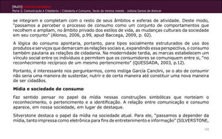 [Multi]rreferencialidades
Parte 2: Comunicação e Cidadania | Cidadania e Consumo, faces da mesma moeda - Jullena Santos de Alencar
153
se integram e completam com o resto de seus âmbitos e esferas de atividade. Deste modo,
“passamos a perceber o processo de consumo como um conjunto de comportamentos que
recolhem e ampliam, no âmbito privado dos estilos de vida, as mudanças culturais da sociedade
em seu conjunto” (Alonso, 2006, p.99, apud Baccega, 2009, p. 02).
A lógica do consumo apontaria, portanto, para tipos socialmente estruturados de uso dos
produtos e serviços que demarcam as relações sociais e, expandindo essa perspectiva, o consumo
também pautaria as relações de cidadania. Na modernidade tardia, as marcas estabelecem um
vínculo social entre os indivíduos e permitem que os consumidores se comuniquem entre si, “no
reconhecimento recíproco de um mesmo pertencimento” (QUESSADA, 2003, p.12).
Portanto, é interessante nos perguntarmos, como instiga García Canclini, se o ato de consumir
não seria uma maneira de sustentar, nutrir e de certa maneira até constituir uma nova maneira
de ser cidadãos.
Mídia e sociedade de consumo
Faz sentido pensar no papel da mídia nessas construções simbólicas que norteiam o
reconhecimento, o pertencimento e a identificação. A relação entre comunicação e consumo
aparece, em nossa sociedade, em lugar de destaque.
Silverstone destaca o papel da mídia na sociedade atual. Para ele, “passamos a depender da
mídia, tanto impressa como eletrônica para fins de entretenimento e informação” (SILVERSTONE,
 