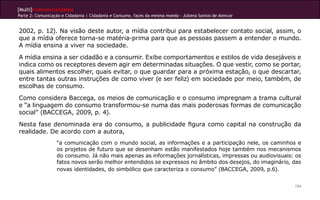 [Multi]rreferencialidades
Parte 2: Comunicação e Cidadania | Cidadania e Consumo, faces da mesma moeda - Jullena Santos de Alencar
154
2002, p. 12). Na visão deste autor, a mídia contribui para estabelecer contato social, assim, o
que a mídia oferece torna-se matéria-prima para que as pessoas passem a entender o mundo.
A mídia ensina a viver na sociedade.
A mídia ensina a ser cidadão e a consumir. Exibe comportamentos e estilos de vida desejáveis e
indica como os receptores devem agir em determinadas situações. O que vestir, como se portar,
quais alimentos escolher, quais evitar, o que guardar para a próxima estação, o que descartar,
entre tantas outras instruções de como viver (e ser feliz) em sociedade por meio, também, de
escolhas de consumo.
Como considera Baccega, os meios de comunicação e o consumo impregnam a trama cultural
e “a linguagem do consumo transformou-se numa das mais poderosas formas de comunicação
social” (BACCEGA, 2009, p. 4).
Nesta fase denominada era do consumo, a publicidade figura como capital na construção da
realidade. De acordo com a autora,
“a comunicação com o mundo social, as informações e a participação nele, os caminhos e
os projetos de futuro que se desenham estão manifestados hoje também nos mecanismos
do consumo. Já não mais apenas as informações jornalísticas, impressas ou audiovisuais: os
fatos novos serão melhor entendidos se expressos no âmbito dos desejos, do imaginário, das
novas identidades, do simbólico que caracteriza o consumo” (BACCEGA, 2009, p.6).
 