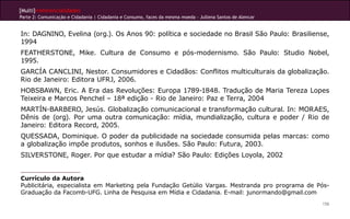 [Multi]rreferencialidades
Parte 2: Comunicação e Cidadania | Cidadania e Consumo, faces da mesma moeda - Jullena Santos de Alencar
156
In: DAGNINO, Evelina (org.). Os Anos 90: política e sociedade no Brasil São Paulo: Brasiliense,
1994
FEATHERSTONE, Mike. Cultura de Consumo e pós-modernismo. São Paulo: Studio Nobel,
1995.
GARCÍA CANCLINI, Nestor. Consumidores e Cidadãos: Conflitos multiculturais da globalização.
Rio de Janeiro: Editora UFRJ, 2006.
HOBSBAWN, Eric. A Era das Revoluções: Europa 1789-1848. Tradução de Maria Tereza Lopes
Teixeira e Marcos Penchel – 18ª edição - Rio de Janeiro: Paz e Terra, 2004
MARTÍN-BARBERO, Jesús. Globalização comunicacional e transformação cultural. In: MORAES,
Dênis de (org). Por uma outra comunicação: mídia, mundialização, cultura e poder / Rio de
Janeiro: Editora Record, 2005.
QUESSADA, Dominique. O poder da publicidade na sociedade consumida pelas marcas: como
a globalização impõe produtos, sonhos e ilusões. São Paulo: Futura, 2003.
SILVERSTONE, Roger. Por que estudar a mídia? São Paulo: Edições Loyola, 2002
Currículo da Autora
Publicitária, especialista em Marketing pela Fundação Getúlio Vargas. Mestranda pro programa de Pós-
Graduação da Facomb-UFG. Linha de Pesquisa em Mídia e Cidadania. E-mail: junormando@gmail.com
 