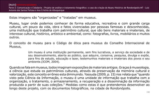 [Multi]rreferencialidades
Parte 2: Comunicação e Cidadania | Projeto de análise e tratamento fotográfico: o caso da criação do Museu Histórico de Rondonópolis-MT - Luiz
Antonio dos Santos Feitosa e Ana Cristina de Albuquerque
159
Estas imagens são “organizadas” e “tratadas” em museus.
Museu, lugar onde podemos conhecer de forma educativa, recreativa e com grande carga
cultural, um pouco da vida, obra e fatos vivenciadas por pessoas famosas e desconhecidas,
uma instituição que trabalha com patrimônio cultural, que são bens materiais e imateriais, de
interesse cultural, histórico, artístico e ambiental, como: fotografias, livros, mobiliários e muitos
outros.
O conceito de museu para o Código de ética para museus do Conselho Internacional de
Museus,
Um museu é uma instituição permanente, sem fins lucrativos, a serviço da sociedade e de
seu desenvolvimento, aberta ao público, que adquire, conserva, pesquisa, divulga e expõe,
para fins de estudo, educação e lazer, testemunhos materiais e imateriais dos povos e seu
ambiente.(ICOM, 2004).
Quandosefalaemmuseus,todosimaginamexposiçõesdemateriaisantigos.Graçasàmuseologia,
a ciência que estuda os patrimônios culturais, através da preservação da memória cultural e
valorização, este conceito errôneo esta diminuindo. Yassuda (2009, p. 15) nos relata que “quando
visto pela Ciência da Informação, o museu é uma unidade de informação que trabalha com a
organização, o tratamento, o armazenamento, a recuperação e a disseminação da informação
produzida a partir de suas coleções.” Medidas como estas é que pretendemos desenvolver ao
longo deste projeto, com os documentos fotográficos, na cidade de Rondonópolis.
 