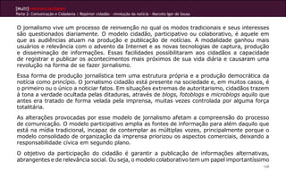 [Multi]rreferencialidades
Parte 2: Comunicação e Cidadania | Repórter cidadão – revolução da notícia - Marcelo Igor de Sousa
168
O jornalismo vive um processo de reinvenção no qual os modos tradicionais e seus interesses
são questionados diariamente. O modelo cidadão, participativo ou colaborativo, é aquele em
que as audiências atuam na produção e publicação de notícias. A modalidade ganhou mais
usuários e relevância com o advento da Internet e as novas tecnologias de captura, produção
e disseminação de informações. Essas facilidades possibilitaram aos cidadãos a capacidade
de registrar e publicar os acontecimentos mais próximos de sua vida diária e causaram uma
revolução na forma de se fazer jornalismo.
Essa forma de produção jornalística tem uma estrutura própria e a produção democrática da
notícia como princípio. O jornalismo cidadão está presente na sociedade e, em muitos casos, é
o primeiro ou o único a noticiar fatos. Em situações extremas de autoritarismo, cidadãos trazem
à tona a verdade ocultada pelas ditaduras, através de blogs, fotoblogs e microblogs aquilo que
antes era tratado de forma velada pela imprensa, muitas vezes controlada por alguma força
totalitária.
As alterações provocadas por esse modelo de jornalismo afetam a compreensão do processo
de comunicação. O modelo participativo amplia as fontes de informação para além daquilo que
está na mídia tradicional, incapaz de contemplar as múltiplas vozes, principalmente porque o
modelo consolidado de organização da imprensa priorizou os aspectos comerciais, deixando a
responsabilidade cívica em segundo plano.
O objetivo da participação do cidadão é garantir a publicação de informações alternativas,
abrangentes e de relevância social. Ou seja, o modelo colaborativo tem um papel importantíssimo
 