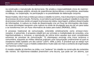 [Multi]rreferencialidades
Parte 2: Comunicação e Cidadania | Repórter cidadão – revolução da notícia - Marcelo Igor de Sousa
169
na construção e manutenção da democracia. Ele amplia a responsabilidade cívica do repórter-
cidadão e do espaço público, através de experiências democráticas e comunitárias, assentadas
no diálogo, na cooperação, na participação e na possibilidade da elaboração conjunta.
Nesse modelo, não é mais a mídia que coloca o cidadão no centro, mas é ele próprio o protagonista
do processo de comunicação. Portanto, no jornalismo participativo qualquer cidadão é construtor
do processo noticioso, tendo um papel no processo de coleta, reportagem, análise e disseminação
de informações. A ruptura no modo de disseminação cria um fluxo de informações não-linear.
As novas tecnologias causaram uma ruptura no modo de divulgação que era de um para todos
e se transformou em um fluxo informativo de todos para todos (MORAES, 2001).
O processo tradicional de comunicação, entendido sinteticamente como emissor-meio-
receptor, é subvertido. A proposta cidadã tem por princípio a multiplicidade de conexões, uma
hipertextualidade e, inclusive, a coprodução da notícia entre aqueles que eram considerados
extremos do processo de comunicação. “O ciberespaço encoraja uma troca recíproca e
comunitária, enquanto as mídias clássicas praticam uma comunicação unidirecional na qual os
receptores estão isolados uns dos outros” (LÉVY, 1999, p.203). É provável que se esteja num
“caminho sem volta” e que o modelo colaborativo mude cada vez mais o contexto de organização
da imprensa consolidada.
O modelo cidadão já interfere na mídia, e os “poderes” do cidadão na construção de conteúdos
são visíveis. Os repórteres-cidadãos preenchem uma lacuna, que pode ser um abismo, que
 