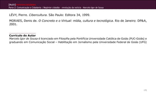 [Multi]rreferencialidades
Parte 2: Comunicação e Cidadania | Repórter cidadão – revolução da notícia - Marcelo Igor de Sousa
172
LÉVY, Pierre. Cibercultura. São Paulo: Editora 34, 1999. 
MORAES, Denis de. O Concreto e o Virtual: mídia, cultura e tecnológica. Rio de Janeiro: DP&A,
2001. 
Currículo do Autor
Marcelo Igor de Sousa é licenciado em Filosofia pela Pontifícia Universidade Católica de Goiás (PUC-Goiás) e
graduando em Comunicação Social – Habilitação em Jornalismo pela Universidade Federal de Goiás (UFG)
 