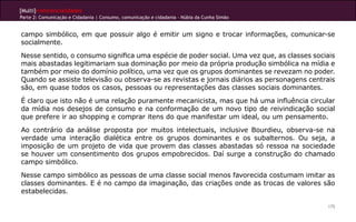 [Multi]rreferencialidades
Parte 2: Comunicação e Cidadania | Consumo, comunicação e cidadania - Núbia da Cunha Simão
175
campo simbólico, em que possuir algo é emitir um signo e trocar informações, comunicar-se
socialmente.
Nesse sentido, o consumo significa uma espécie de poder social. Uma vez que, as classes sociais
mais abastadas legitimariam sua dominação por meio da própria produção simbólica na mídia e
também por meio do domínio político, uma vez que os grupos dominantes se revezam no poder.
Quando se assiste televisão ou observa-se as revistas e jornais diários as personagens centrais
são, em quase todos os casos, pessoas ou representações das classes sociais dominantes.
É claro que isto não é uma relação puramente mecanicista, mas que há uma influência circular
da mídia nos desejos de consumo e na conformação de um novo tipo de reivindicação social
que prefere ir ao shopping e comprar itens do que manifestar um ideal, ou um pensamento.
Ao contrário da análise proposta por muitos intelectuais, inclusive Bourdieu, observa-se na
verdade uma interação dialética entre os grupos dominantes e os subalternos. Ou seja, a
imposição de um projeto de vida que provem das classes abastadas só ressoa na sociedade
se houver um consentimento dos grupos empobrecidos. Daí surge a construção do chamado
campo simbólico.
Nesse campo simbólico as pessoas de uma classe social menos favorecida costumam imitar as
classes dominantes. E é no campo da imaginação, das criações onde as trocas de valores são
estabelecidas.
 
