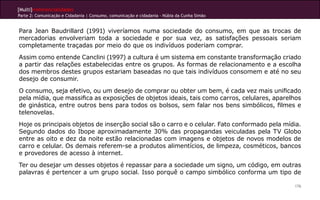 [Multi]rreferencialidades
Parte 2: Comunicação e Cidadania | Consumo, comunicação e cidadania - Núbia da Cunha Simão
176
Para Jean Baudrillard (1991) viveríamos numa sociedade do consumo, em que as trocas de
mercadorias envolveriam toda a sociedade e por sua vez, as satisfações pessoais seriam
completamente traçadas por meio do que os indivíduos poderiam comprar.
Assim como entende Canclini (1997) a cultura é um sistema em constante transformação criado
a partir das relações estabelecidas entre os grupos. As formas de relacionamento e a escolha
dos membros destes grupos estariam baseadas no que tais indivíduos consomem e até no seu
desejo de consumir.
O consumo, seja efetivo, ou um desejo de comprar ou obter um bem, é cada vez mais unificado
pela mídia, que massifica as exposições de objetos ideais, tais como carros, celulares, aparelhos
de ginástica, entre outros bens para todos os bolsos, sem falar nos bens simbólicos, filmes e
telenovelas.
Hoje os principais objetos de inserção social são o carro e o celular. Fato conformado pela mídia.
Segundo dados do Ibope aproximadamente 30% das propagandas veiculadas pela TV Globo
entre as oito e dez da noite estão relacionadas com imagens e objetos de novos modelos de
carro e celular. Os demais referem-se a produtos alimentícios, de limpeza, cosméticos, bancos
e provedores de acesso à internet.
Ter ou desejar um desses objetos é repassar para a sociedade um signo, um código, em outras
palavras é pertencer a um grupo social. Isso porquê o campo simbólico conforma um tipo de
 
