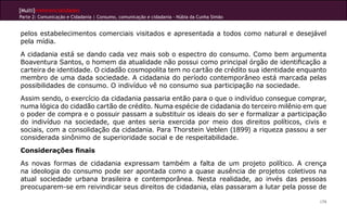 [Multi]rreferencialidades
Parte 2: Comunicação e Cidadania | Consumo, comunicação e cidadania - Núbia da Cunha Simão
179
pelos estabelecimentos comerciais visitados e apresentada a todos como natural e desejável
pela mídia.
A cidadania está se dando cada vez mais sob o espectro do consumo. Como bem argumenta
Boaventura Santos, o homem da atualidade não possui como principal órgão de identificação a
carteira de identidade. O cidadão cosmopolita tem no cartão de crédito sua identidade enquanto
membro de uma dada sociedade. A cidadania do período contemporâneo está marcada pelas
possibilidades de consumo. O indivíduo vê no consumo sua participação na sociedade.
Assim sendo, o exercício da cidadania passaria então para o que o indivíduo consegue comprar,
numa lógica do cidadão cartão de crédito. Numa espécie de cidadania do terceiro milênio em que
o poder de compra e o possuir passam a substituir os ideais do ser e formalizar a participação
do indivíduo na sociedade, que antes seria exercida por meio dos direitos políticos, civis e
sociais, com a consolidação da cidadania. Para Thorstein Veblen (1899) a riqueza passou a ser
considerada sinônimo de superioridade social e de respeitabilidade.
Considerações finais
As novas formas de cidadania expressam também a falta de um projeto político. A crença
na ideologia do consumo pode ser apontada como a quase ausência de projetos coletivos na
atual sociedade urbana brasileira e contemporânea. Nesta realidade, ao invés das pessoas
preocuparem-se em reivindicar seus direitos de cidadania, elas passaram a lutar pela posse de
 