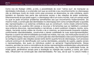 [Multi]rreferencialidades
Parte 1: Comunicação e Cultura | Representações do eu em comunidades virtuais e weblogs - Aline Soares
18
Como nos diz Rüdiger (2002, p.116), a possibilidade de viver “vários eus”, de manipular as
identidades individuais, e a extensão com que se controla o seu reconhecimento no ciberespaço
não se distingue muito do modo como esse processo se desenvolve na vida cotidiana, assim
também se reproduz boa parte das estruturas sociais e das relações de poder existentes.
Diferentemente do que pode sugerir, o ciberespaço não é um outro mundo, mas um campo social
no qual se pode encontrar problemas semelhantes aos que encontramos hodiernamente. Do
mesmo modo, a construção das identidades no ciberespaço tem como complexificador a questão
das representações e os sistemas simbólicos que as constituem. Como citado anteriormente,
na cibercultura os usuários têm acesso a recursos e ferramentas que os habilitam a produzir
seus próprios discursos, representações e narrativas, e assim publicam imagens, textos, sons,
vídeos, narrando outras visões de mundo e de si mesmos, se posicionando enquanto sujeitos,
conformando ciberidentidades, construindo e dando visibilidade às suas autorrepresentações,
fazendo-o a partir de referencialidades que estão nas mídias, nas ruas, nas instituições sociais e no
próprio ciberespaço. Nesse sentido, a construção das ciberidentidades e das autorrepresentações
se configura a partir das relações sociais tanto dentro quanto fora do ciberespaço, num processo
cultural continuum de identificação com outras identidades, posições de sujeito, papéis sociais
e representações, dos quais os indivíduos podem se apropriar fragmentariamente. Dessa
maneira, percebe-se como a reincidência de certas representações estabelecidas culturalmente
e presentes nos discursos e narrativas das telenovelas, dos filmes e da publicidade funda, de
modo geral, parâmetros sociais para a aceitação ou rejeição dos sujeitos, e como, por outro
lado, influenciam na construção das ciberidentidades. Por isso, diz-se que “a cultura molda a
 