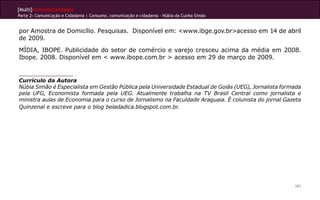 [Multi]rreferencialidades
Parte 2: Comunicação e Cidadania | Consumo, comunicação e cidadania - Núbia da Cunha Simão
181
por Amostra de Domicílio. Pesquisas. Disponível em: <www.ibge.gov.br>acesso em 14 de abril
de 2009.
MÍDIA, IBOPE. Publicidade do setor de comércio e varejo cresceu acima da média em 2008.
Ibope. 2008. Disponível em < www.ibope.com.br > acesso em 29 de março de 2009.
Currículo da Autora
Núbia Simão é Especialista em Gestão Pública pela Universidade Estadual de Goiás (UEG), Jornalista formada
pela UFG, Economista formada pela UEG. Atualmente trabalha na TV Brasil Central como jornalista e
ministra aulas de Economia para o curso de Jornalismo na Faculdade Araguaia. É colunista do jornal Gazeta
Quinzenal e escreve para o blog beladadica.blogspot.com.br.
 