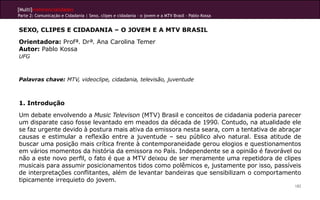 [Multi]rreferencialidades
Parte 2: Comunicação e Cidadania | Sexo, clipes e cidadania – o jovem e a MTV Brasil - Pablo Kossa
182
SEXO, CLIPES E CIDADANIA – O JOVEM E A MTV BRASIL
Orientadora: Profª. Drª. Ana Carolina Temer
Autor: Pablo Kossa
UFG
Palavras chave: MTV, videoclipe, cidadania, televisão, juventude
1. Introdução
Um debate envolvendo a Music Televison (MTV) Brasil e conceitos de cidadania poderia parecer
um disparate caso fosse levantado em meados da década de 1990. Contudo, na atualidade ele
se faz urgente devido à postura mais ativa da emissora nesta seara, com a tentativa de abraçar
causas e estimular a reflexão entre a juventude – seu público alvo natural. Essa atitude de
buscar uma posição mais crítica frente à contemporaneidade gerou elogios e questionamentos
em vários momentos da história da emissora no País. Independente se a opinião é favorável ou
não a este novo perfil, o fato é que a MTV deixou de ser meramente uma repetidora de clipes
musicais para assumir posicionamentos tidos como polêmicos e, justamente por isso, passíveis
de interpretações conflitantes, além de levantar bandeiras que sensibilizam o comportamento
tipicamente irrequieto do jovem.
 