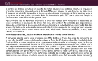 [Multi]rreferencialidades
Parte 2: Comunicação e Cidadania | Sexo, clipes e cidadania – o jovem e a MTV Brasil - Pablo Kossa
184
O cenário do Erótica simulava um quarto de motel, abusando da estética kitsch, e a linguagem
era solta, informal e coloquial como a de toda MTV, sem poupar no uso de gírias ou palavrões.
O sucesso da atração despertou o interesse das demais emissoras. A Band cogitou levar o
programa para sua grade, enquanto Babi foi contratada pelo SBT para substituir Serginho
Groisman em suas férias no Programa Livre.
Pela primeira vez na televisão brasileira, o sexo foi tratado sem hipocrisia e dissociado da
visão romântica e idealizada do amor. Por isso, ele também foi criticado por especialistas.
Segundo os mesmos, a discussão do Erótica estimularia o individualismo exacerbado dos dias
atuais. Contudo, esta visão acaba sendo estreita, frente à proposta de conversar sem amarras
preconceituosas sobre temas como sexo anal, virgindade, homossexualidade, prazer, sexo
casual, entre outros.
Homossexualidade, AIDS e nenhum moralismo – todo tema é tema
A conversa aberta sobre sexo proposta pelo MTV Erótica é fruto dos anos de campanha de
prevenção da AIDS empreendidos pela emissora. Todo dia 1º de dezembro, Dia Mundial de Luta
Contra a Aids, a emissora coloca ao ar uma programação especial abordando o tema da doença
sexualmente transmissível. No ano de 2001, devido a boa repercussão do Erótica, a MTV ousou
na campanha de conscientização e levou ao ar o polêmico slogan: “Sexo é bom. Use camisinha”
– bandeira dificilmente erguida por outras televisões. Esse mote gerou protestos em alas mais
conservadoras (um garoto falava “se você não pensa como eu, você é um idiota, não sabe o que
está perdendo, sexo é bom”: uma referência indireta às religiões que proíbem sexo antes do
casamento), mas atingiu em cheio o gosto de seu público alvo. Outra ousadia dessa campanha
 