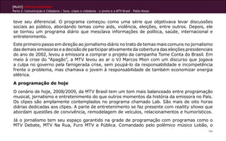 [Multi]rreferencialidades
Parte 2: Comunicação e Cidadania | Sexo, clipes e cidadania – o jovem e a MTV Brasil - Pablo Kossa
186
teve seu diferencial. O programa começou como uma série que objetivava levar discussões
sociais ao público, abordando temas como aids, violência, eleições, entre outros. Depois, ele
se tornou um programa diário que mesclava informações de política, saúde, internacional e
entretenimento.
Este primeiro passo em direção ao jornalismo diário no trato de temas mais comuns no jornalismo
das demais emissoras e a decisão de participar ativamente da cobertura das eleições presidenciais
do ano de 2002, levou a emissora a comprar o projeto da campanha Tome Conta do Brasil. Em
meio à crise do “Apagão”, a MTV levou ao ar o VJ Marcos Mion com um discurso que jogava
a culpa no governo pela famigerada crise, sem poupá-lo da responsabilidade e incompetência
frente o problema, mas chamava o jovem à responsabilidade de também economizar energia
elétrica.
A programação de hoje
O cenário de hoje, 2008/2009, da MTV Brasil tem um tom mais balanceado entre programação
musical, jornalismo e entretenimento do que outros momentos da história da emissora no País.
Os clipes são amplamente contemplados no programa chamado Lab. São mais de oito horas
diárias dedicadas aos clipes. A parte de entretenimento se faz presente com reallity shows que
abordam questões de convivência, remodelagem de veículos, relacionamentos e humorísticos.
Já o jornalismo tem seu espaço garantido na grade de programação com programas como o
MTV Debate, MTV Na Rua, Furo MTV e Pública. Comandado pelo polêmico músico Lobão, o
 