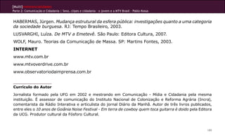 [Multi]rreferencialidades
Parte 2: Comunicação e Cidadania | Sexo, clipes e cidadania – o jovem e a MTV Brasil - Pablo Kossa
189
HABERMAS, Jürgen. Mudança estrutural da esfera pública: investigações quanto a uma categoria
da sociedade burguesa. RJ: Tempo Brasileiro, 2003.
LUSVARGHI, Luíza. De MTV a Emetevê. São Paulo: Editora Cultura, 2007.
WOLF, Mauro. Teorias da Comunicação de Massa. SP: Martins Fontes, 2003.
INTERNET
www.mtv.com.br
www.mtvoverdrive.com.br
www.observatoriodaimprensa.com.br
Currículo do Autor
Jornalista formado pela UFG em 2002 e mestrando em Comunicação - Mídia e Cidadania pela mesma
instituição. É assessor de comunicação do Instituto Nacional de Colonização e Reforma Agrária (Incra),
comentarista da Rádio Interativa e articulista do jornal Diário da Manhã. Autor de três livros publicados,
entre eles o 10 anos de Goiânia Noise Festival - Em terra de cowboy quem toca guitarra é doido pela Editora
da UCG. Produtor cultural da Fósforo Cultural.
 