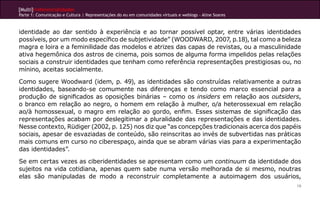 [Multi]rreferencialidades
Parte 1: Comunicação e Cultura | Representações do eu em comunidades virtuais e weblogs - Aline Soares
19
identidade ao dar sentido à experiência e ao tornar possível optar, entre várias identidades
possíveis, por um modo específico de subjetividade” (WOODWARD, 2007, p.18), tal como a beleza
magra e loira e a feminilidade das modelos e atrizes das capas de revistas, ou a masculinidade
ativa hegemônica dos astros de cinema, pois somos de alguma forma impelidos pelas relações
sociais a construir identidades que tenham como referência representações prestigiosas ou, no
mínino, aceitas socialmente.
Como sugere Woodward (idem, p. 49), as identidades são construídas relativamente a outras
identidades, baseando-se comumente nas diferenças e tendo como marco essencial para a
produção de significados as oposições binárias – como os insiders em relação aos outsiders,
o branco em relação ao negro, o homem em relação à mulher, o/a heterossexual em relação
ao/à homossexual, o magro em relação ao gordo, enfim. Esses sistemas de significação das
representações acabam por deslegitimar a pluralidade das representações e das identidades.
Nesse contexto, Rüdiger (2002, p. 125) nos diz que “as concepções tradicionais acerca dos papéis
sociais, apesar de esvaziadas de conteúdo, são reinscritas ao invés de subvertidas nas práticas
mais comuns em curso no ciberespaço, ainda que se abram várias vias para a experimentação
das identidades”.
Se em certas vezes as ciberidentidades se apresentam como um continuum da identidade dos
sujeitos na vida cotidiana, apenas quem sabe numa versão melhorada de si mesmo, noutras
elas são manipuladas de modo a reconstruir completamente a autoimagem dos usuários,
 