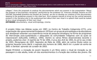 [Multi]rreferencialidades
Parte 2: Comunicação e Cidadania | Experimentos de uma antropologia nativa: o texto audiovisual no documentário “Wapté M’nhõnõ: a
iniciação do jovem Xavante” - Rafael Franco Coelho
191
villages”. From the proposals to analyze the documentaries which are present in the presentation “About
the analysis of documentary narratives” performed by the professor Dr. Francisco Elinaldo Teixeira na VIII
SOCINE (Sociedade Brasileira de Estudos de Cinema), we aim to develop our analysis of this documentary
keeping to the guidelines present in the cited text. Such analysis intends to bring out the central elements
present in the narrative and in the audiovisual text about their own ritual in a speech that could be looked
at as a visual etnography of their own ritual.
KEYWORD: documentary, visual anthropology, cinema.
O projeto Vídeo nas Aldeias surgiu em 1987, no Centro de Trabalho Indigenista (CTI), uma
organização não-governamental fundada em 1979 por um grupo de antropólogos e de educadores
que desejavam estender sua experiência inicial de pesquisa etnológica na forma de programas
de intervenção auto-sustentáveis e adequados às comunidades indígenas com as quais se
relacionavam (GALLOIS; CARELLI, 1995). Dentre os vários filmes desenvolvidos durante o
projeto, podemos citar: O espírito da TV de 1990, A arca dos Zo’é de 1993, Eu já fui seu irmão
de 1993, Morayngava de 1997, Segredos da Mata de 1998, além de outros títulos sobre os
próprios Xavante como Wai’á: o segredo dos homens de 1988, Wai’á rini: o poder do sonho de
2001 e Daritizé: aprendiz de curador de 2003.
Wapté M’nhõnõ: a iniciação do jovem Xavante é um filme sobre o ritual de iniciação ou de
passagem à vida adulta, onde um dos acontecimentos é a furação das orelhas dos jovens. Ele
 