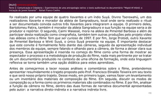 [Multi]rreferencialidades
Parte 2: Comunicação e Cidadania | Experimentos de uma antropologia nativa: o texto audiovisual no documentário “Wapté M’nhõnõ: a
iniciação do jovem Xavante” - Rafael Franco Coelho
192
foi realizado por uma equipe de quatro Xavantes e um índio Suyá. Divino Tserewahú, um dos
realizadores Xavante e morador da aldeia de Sangradouro, local onde seria realizado o ritual
a ser documentado convida outros três Xavantes para integrarem a equipe. O primeiro deles,
Bartolomeu Patira, também é morador da aldeia Sangradouro e sua função na equipe seria a de
produtor e repórter. O segundo, Caimi Waiassé, mora na aldeia de Pimentel Barbosa e além de
participar desta realização como cinegrafista, também tem outras produções pelo projeto vídeo
nas aldeias como o filme Tem que ser curioso de 1997. E por fim, Jorge Protodi, outro Xavante
de Pimentel Barbosa e Winti Suyá, o único Suyá presente na equipe. É importante destacar
que este convite é formalmente feito diante das câmeras, seguido da apresentação individual
dos membros da equipe, sempre falando e olhando para a câmera, de forma a deixar clara sua
presença. Essa apresentação é inserida no começo do filme como uma forma de mostrar ao
espectador o processo e a metodologia de produção do filme, nada mais pertinente por se tratar
de um documentário produzido no contexto de uma oficina de formação, onde esta linguagem
reflexiva se torna também uma opção didática para estes aprendizes.
Antes de começarmos a tecer nossas análises e comentários sobre o filme, pretendemos
apresentar resumidamente o trajeto proposto pelo Prof. Francisco Elinaldo Teixeira em seu texto
e que será nosso próprio trajeto. Desse modo, em primeiro lugar, vamos fazer um levantamento
ou um inventário dos materiais de composição do filme. Em seguida, discutir os modos de
composição ou a forma como os primeiros materiais são combinados no filme. E por fim, analisar
a função da câmera no filme, dentro das duas formas de narrativa documental apresentadas
pelo autor: a narrativa direto-indireta e a narrativa indireta livre.
 