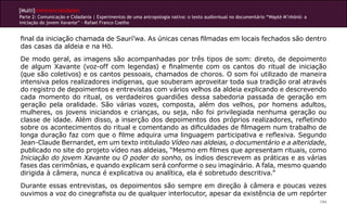 [Multi]rreferencialidades
Parte 2: Comunicação e Cidadania | Experimentos de uma antropologia nativa: o texto audiovisual no documentário “Wapté M’nhõnõ: a
iniciação do jovem Xavante” - Rafael Franco Coelho
194
final da iniciação chamada de Saurí’wa. As únicas cenas filmadas em locais fechados são dentro
das casas da aldeia e na Hö.
De modo geral, as imagens são acompanhadas por três tipos de som: direto, de depoimento
de algum Xavante (voz-off com legendas) e finalmente com os cantos do ritual de iniciação
(que são coletivos) e os cantos pessoais, chamados de choros. O som foi utilizado de maneira
intensiva pelos realizadores indígenas, que souberam aproveitar toda sua tradição oral através
do registro de depoimentos e entrevistas com vários velhos da aldeia explicando e descrevendo
cada momento do ritual, os verdadeiros guardiões dessa sabedoria passada de geração em
geração pela oralidade. São várias vozes, composta, além dos velhos, por homens adultos,
mulheres, os jovens iniciandos e crianças, ou seja, não foi privilegiada nenhuma geração ou
classe de idade. Além disso, a inserção dos depoimentos dos próprios realizadores, refletindo
sobre os acontecimentos do ritual e comentando as dificuldades de filmagem num trabalho de
longa duração faz com que o filme adquira uma linguagem participativa e reflexiva. Segundo
Jean-Claude Bernardet, em um texto intitulado Vídeo nas aldeias, o documentário e a alteridade,
publicado no site do projeto vídeo nas aldeias, “Mesmo em filmes que apresentam rituais, como
Iniciação do jovem Xavante ou O poder do sonho, os índios descrevem as práticas e as várias
fases das cerimônias, e quando explicam será conforme o seu imaginário. A fala, mesmo quando
dirigida à câmera, nunca é explicativa ou analítica, ela é sobretudo descritiva.”
Durante essas entrevistas, os depoimentos são sempre em direção à câmera e poucas vezes
ouvimos a voz do cinegrafista ou de qualquer interlocutor, apesar da existência de um repórter
 