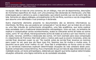 [Multi]rreferencialidades
Parte 2: Comunicação e Cidadania | Experimentos de uma antropologia nativa: o texto audiovisual no documentário “Wapté M’nhõnõ: a
iniciação do jovem Xavante” - Rafael Franco Coelho
195
na equipe. Não se trata de uma conversa, de um diálogo, mas sim de depoimentos, descrições
de momentos específicos do ritual, com uma presença não-declarada do interlocutor, uma fala
endereçada para a câmera ou para o espectador, que estará ouvindo sua voz do outro lado da
tela. Somente em alguns diálogos, principalmente no fim do filme, ouvimos a voz do cinegrafista
que assume uma identidade e sua presença é declarada.
Outro importante elemento presente no documentário são os letreiros informativos ou
intertítulos. No filme, seu uso poderia ser comparado à “voz de deus”, por se tratar de um texto
ou uma fala imbuída de conhecimento etnográfico, uma fala acadêmica, que tenta explicar
essa sociedade com o tradicional distanciamento antropológico. Uma voz que, na tentativa de
explicar e contextualizar certos acontecimentos, acaba se colocando acima de todas as outras
vozes, como “A” voz oficial, hierarquicamente acima de todas as outras e por isso mesmo a voz
da razão, racional, cientifica e deslocada das outras. Um bom exemplo para essa comparação
é o depoimento de Francisco Wari’ubdi sobre o motivo pelo qual os jovens iniciandos, antes da
corrida final, deveriam cuspir no sol. “De manhã, antes da corrida final, levamos os meninos
para cuspir no sol, para que ele fique mais frio, fazemos isso há muitos e muitos anos. O
pauzinho serve para mirar melhor no sol”. Essa fala é emblemática na forma como os mitos
ou as narrativas tradicionais explicam determinadas situações da vida cotidiana deste povo.
Quando comparada a esses letreiros, fica a impressão de que se trata de algo distanciado de sua
realidade social, um texto antropológico, elaborado por alguém que tenta explicar determinadas
situações utilizando uma lógica estranha ao da sociedade estudada.
 