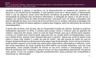[Multi]rreferencialidades
Parte 2: Comunicação e Cidadania | Experimentos de uma antropologia nativa: o texto audiovisual no documentário “Wapté M’nhõnõ: a
iniciação do jovem Xavante” - Rafael Franco Coelho
197
variados ângulos e planos, a narrativa vai se desenvolvendo na tentativa de construir um
discurso e um retrato fiel da realidade, A vida Xavante como ela é. Nesse ponto, é interessante
notar o uso de algumas cenas como elementos narrativos de grande eficiência, eliminado a
necessidade de qualquer tipo de letreiro informativo. A utilização do nascer e do pôr-do-sol, a
imagem em câmera lenta do velho Ernesto Bruwe, marcando com um facão a passagem dos
dias da bateção de água num tronco de árvore próximo ao rio, ambas, indicando a passagem do
tempo, são instantes de beleza plástica e poética das imagens, além de elementos da narrativa
cinematográfica.
O ponto alto do filme, sem dúvida, são as inesperadas funções da câmera. Quando os próprios
realizadores aparecem no filme, é sempre para propor novos e criativos usos do aparelho de
registro. Seja para dar avisos, como no caso de Jorge Protodi, que usa a câmera para registrar
e enviar um recado para Vicent Carelli, seja para dar um recado direto ao telespectador, como
nos créditos finais, quando Caimi Waiassé fala para a câmera: “Agora que vocês já sabem tudo
sobre a nossa vida, podem ir cuidar da vida de vocês”, não são poucas às vezes em que se
dirigem diretamente para a câmera para fazer algum tipo de declaração. Já em outros momentos,
pode também assumir uma função que oscile entre observativa, participativa e reflexiva, como
nas cenas específicas do ritual, quando fica difícil definir sua função específica, mas sim suas
dominantes, como propõe Claudine de France no seu livro Cinema e antropologia. Como o
filme foi produzido com 4 câmeras, sempre vemos um dos cinegrafistas aparecendo nos planos
mais gerais. O que nos propõe o seguinte questionamento: Essa presença dos cinegrafistas é
intencional ou improvisada?
 