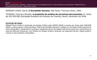 [Multi]rreferencialidades
Parte 2: Comunicação e Cidadania | Experimentos de uma antropologia nativa: o texto audiovisual no documentário “Wapté M’nhõnõ: a
iniciação do jovem Xavante” - Rafael Franco Coelho
199
MAYBURY-LEWIS, David. A Sociedade Xavante. São Paulo: Francisco Alves, 1984.
TEIXEIRA, Francisco Elinaldo. A propósito da análise de narrativas documentais. In: Anais
da VIII SOCINE (Sociedade Brasileira de Estudos de Cinema), Recife, Novembro de 2004.
Currículo do Autor
Rafael Franco Coelho é graduado em Design Gráfico pela UNESP (2003) e mestre em Artes pela UNICAMP
(2007), onde produziu o documentário “Diário da Iniciação Xavante”, exibido na 12ª Mostra Internacional do
Filme Etnográfico. Atualmente é professor assistente da Universidade Federal de Goiás com experiência na
área de Desenho Industrial, com ênfase em Design Gráfico, atuando nos seguintes temas: design gráfico,
cinema e documentário etnográfico.
 