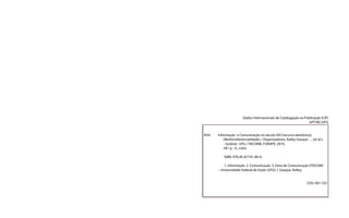 Dados Internacionais de Catalogação na Publicação (CIP)
GPT/BC/UFG
I434 Informação e Comunicação no século XXI [recurso eletrônico]:
[Multi]rreferencialidades / Organizadores, Kelley Gasque … [et al.].
- Goiânia : UFG / FACOMB, FUNAPE, 2010.
281 p. : il., color.
ISBN: 978-85-87191-80-9.
1. Informação. 2. Comunicação. 3. Feira de Comunicação (FEICOM)
– Universidade Federal de Goiás (UFG). I. Gasque, Kelley.
CDU: 001.102
 