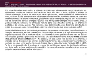 [Multi]rreferencialidades
Parte 2: Comunicação e Cidadania | Leitura e leitores: um breve estudo etnográfico em uma “Sala de Leitura”, da rede municipal de ensino, da
cidade de São Paulo - Wanderson Scapechi
204
Em uma das aulas observadas, a professora explica aos alunos quais elementos devem ser
observados quando se realiza a leitura de um livro, são eles: o autor, o título, a editora, o
ano de publicação, o local de publicação. Para a professora, além do conteúdo intelectual da
obra, existem outros elementos que devem ser considerados no momento da leitura, como ela
mesma afirmou: “a leitura é individual, prazerosa e deve-se ter postura para ler”. Mais adiante
ela diz novamente para as crianças: “quando leio devo prestar atenção no que estou lendo. A
primeira leitura é minha”. Tal afirmação remete para o que Chartier (1996, p. 10) chama de
protocolos de leitura, que são “os elementos que determinado autor dissemina pelo texto de
modo a assegurar ou ao menos indicar a correta interpretação que se deveria dar a ele”.
A materialidade do livro, enquanto objeto dotado de gravuras e ilustrações, também chamou a
atenção das crianças, tal fato remete para um outro tipo de leitura, que foge à decodificação de
signos lingüísticos, que é a leitura visual. Essa constatação foi perceptível em uma de nossas
observações quando a professora desenvolveu uma atividade em torno do livro “Atlas Infantil
dos Animais em seus Habitats1
” ·. Na ocasião, um dos alunos veio até nós e nos chamou a
atenção para a diversidade de animais existente pela Terra e os nomearam corretamente sem,
contudo ler o que texto que havia abaixo de cada figura. Nas palavras de Marques (2004, p.27),
“o livro, em especial, não é senão uma reserva de significantes vazios de significados até que
um leitor dele se faça sujeito ao interpretá-lo hermeneuticamente, ao relacioná-los com as
próprias experiências de vida e interesses”.
 