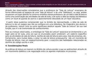 [Multi]rreferencialidades
Parte 2: Comunicação e Cidadania | Leitura e leitores: um breve estudo etnográfico em uma “Sala de Leitura”, da rede municipal de ensino, da
cidade de São Paulo - Wanderson Scapechi
205
Através das observações constatamos que a professora da “Sala de Leitura” enxergava de
forma diferenciada os espaços de uma “sala de leitura” e de uma “biblioteca”, ou seja, ambas
ocupavam um lugar distinto no universo simbólico dessa professora: de um lado a sala de leitura
como uma continuação das atividades da sala de aula, e de outro a idéia do espaço da biblioteca
como um local de guarda de acervo e aparentemente descolado de um fazer educativo.
A partir disso pudemos compreender que no âmbito da representação, a idéia da sala de
leitura é a de um espaço que não se configura em uma biblioteca. No imaginário dos alunos e
da professora, reduzir uma na outra significava destituir aquela “Sala de Leitura” de sua real
função, que é o da transmissão de conhecimentos.
Para as crianças observadas, a simbologia da “Sala de Leitura” associava-se diretamente a um
lugar para se ter aula, uma vez que os enunciados assim prediziam: um caderno específico
para as atividades de sala de leitura, tarefas da sala de leitura para casa, lista de presença, etc.
Certamente, para muitas delas, o estar na sala de leitura pressupunha não um momento de
fruição de leitura, mas um espaço/momento para o exercício das habilidades relacionadas ao
domínio do código escrito e oral.
4. Considerações finais
As práticas de leitura se inserem no âmbito da cultura escolar e que se sedimentam através de
um movimento dialético e de negociação entre os agentes implicados no processo.
 