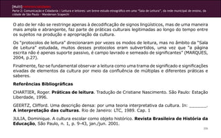 [Multi]rreferencialidades
Parte 2: Comunicação e Cidadania | Leitura e leitores: um breve estudo etnográfico em uma “Sala de Leitura”, da rede municipal de ensino, da
cidade de São Paulo - Wanderson Scapechi
206
O ato de ler não se restringe apenas à decodificação de signos lingüísticos, mas de uma maneira
mais ampla e abrangente, faz parte de práticas culturais legitimadas ao longo do tempo entre
os sujeitos na produção e apropriação da cultura.
Os “protocolos de leitura” direcionaram por vezes os modos de leitura, mas no âmbito da “Sala
de Leitura” estudada, muitos desses protocolos eram subvertidos, uma vez que “a página
escrita não é apenas suporte passivo, é campo lavrado e semeado de significantes” (MARQUES,
2004, p.27).
Finalmente, faz-se fundamental observar a leitura como uma trama de significado e significações
eivadas de elementos da cultura por meio da confluência de múltiplas e diferentes práticas e
saberes.
Referências Bibliográficas
CHARTIER, Roger. Práticas de leitura. Tradução de Cristiane Nascimento. São Paulo: Estação
Liberdade, 1996.
GEERTZ, Clifford. Uma descrição densa: por uma teoria interpretativa da cultura. In: ______.
A interpretação das culturas. Rio de Janeiro: LTC, 1989. Cap. 1
JULIA, Dominique. A cultura escolar como objeto histórico. Revista Brasileira de História da
Educação, São Paulo, n. 1, p. 9-43, jan./jun. 2001.
 