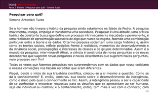 [Multi]rreferencialidades
Parte 3: Pôsters | Pesquisar para quê? - Simone Tuzzo
209
Pesquisar para quê?
Simone Antoniaci Tuzzo
Se o homem não tivesse o hábito da pesquisa ainda estaríamos na Idade da Pedra. A pesquisa
movimenta, instiga, empolga e transforma uma sociedade. Pesquisar é uma atitude, uma prática
teórica de constante busca que define um processo intrinsecamente inacabado e permanente, é
uma realidade de aproximação sucessiva de algo que nunca se esgota, fazendo uma combinação
particular entre a teoria e os dados. O termo pesquisa social tem uma carga histórica e, assim
como as teorias sociais, reflete posições frente à realidade, momentos do desenvolvimento e
da dinâmica social, preocupações e interesses de classes e de grupos determinados. Assim é o
mundo da pesquisa: interminável! Afinal, a ciência é construída de novas perguntas e de novas
descobertas que sugerem novas perguntas e novas descobertas que sugerem novas perguntas,
num processo sem fim!
Todas as vezes que fazemos pesquisas nos surpreendemos com os dados que nosso cotidiano
e nossas convicções nos faziam acreditar que eram diferentes.
Piaget, desde o início de sua trajetória científica, colocou-se a si mesmo a questão: Como se
dá o conhecimento? E, então, construiu sua teoria sobre o desenvolvimento da inteligência,
como o meio pelo qual o conhecimento se faz. Assim, a inteligência passou a ser a capacidade
de se confrontar e encontrar respostas para os desafios que se apresentam ao ser humano,
seja ele individual ou coletivo; e o conhecimento, então, tem mais a ver com o conhecer, com
 