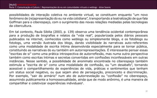 [Multi]rreferencialidades
Parte 1: Comunicação e Cultura | Representações do eu em comunidades virtuais e weblogs - Aline Soares
21
possibilidades de interação coletiva no ambiente virtual, se constituem enquanto “um novo
fenômeno de (re)apresentação do eu na vida cotidiana”, transportando a teatralização de que fala
Goffman para o ciberespaço, com o surgimento das novas relações mediadas pelas tecnologias
da cibercultura.
Em tal contexto, Paula Sibilia (2003, p. 139) observa uma tendência ocidental contemporânea
para a produção de biografias e relatos da “vida real”, popularizada pelos diários pessoais
publicados na internet, conhecidos como weblogs ou simplesmente blogs, e os fotoblogs ou
fotologs, uma versão ilustrada dos blogs, dando visibilidade às narrativas auto-referentes
como uma modalidade de escrita íntima desenvolvida especialmente para se tornar pública,
constituindo as narrativas do eu também em autorrepresentações. É interessante pensar essas
“escritas de si” como uma prática introspectiva de autorreflexão, mas numa outra perspectiva
também como escritas íntimas e secretas convertidas em confissões inconfessáveis em outras
instâncias. Nesse sentido, a possibilidade de anonimato encontrada no ciberespaço também
estimula a “escrita de si” como uma modalidade de confissão, ou “um desabafo”, tornando
acessível o compartilhamento de experiências de vida, práticas e sentimentos que tenham
um status social negativo, ou que sejam alvo de perseguição, preconceito e discriminação.
Por exemplo, “sair do armário” num ato de autorrevelação ou “confissão” no ciberespaço,
assumindo publicamente a homossexualidade, ainda que de modo anônimo, é uma maneira de
compartilhar e coletivizar experiências individuais6
.
 