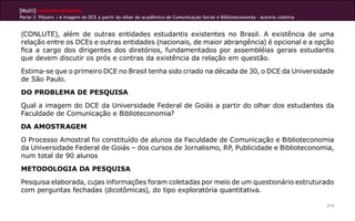 [Multi]rreferencialidades
Parte 3: Pôsters | A imagem do DCE a partir do olhar do acadêmico de Comunicação Social e Biblioteconomia - Autoria coletiva
214
(CONLUTE), além de outras entidades estudantis existentes no Brasil. A existência de uma
relação entre os DCEs e outras entidades (nacionais, de maior abrangência) é opcional e a opção
fica a cargo dos dirigentes dos diretórios, fundamentados por assembléias gerais estudantis
que devem discutir os prós e contras da existência da relação em questão.
Estima-se que o primeiro DCE no Brasil tenha sido criado na década de 30, o DCE da Universidade
de São Paulo.
DO PROBLEMA DE PESQUISA
Qual a imagem do DCE da Universidade Federal de Goiás a partir do olhar dos estudantes da
Faculdade de Comunicação e Biblioteconomia?
DA AMOSTRAGEM
O Processo Amostral foi constituído de alunos da Faculdade de Comunicação e Biblioteconomia
da Universidade Federal de Goiás – dos cursos de Jornalismo, RP, Publicidade e Biblioteconomia,
num total de 90 alunos
METODOLOGIA DA PESQUISA
Pesquisa elaborada, cujas informações foram coletadas por meio de um questionário estruturado
com perguntas fechadas (dicotômicas), do tipo exploratória quantitativa.
 