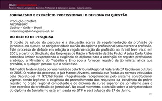 [Multi]rreferencialidades
Parte 3: Pôsters| Jornalismo e Exercício Profissional: O diploma em questão - Autoria coletiva
217
JORNALISMO E EXERCÍCIO PROFISSIONAL: O DIPLOMA EM QUESTÃO
Produção Coletiva
FACOMB/UFG
Goiânia – Goiás – Brasil
milsonbraga@anhanguera.edu.br
DO OBJETO DE PESQUISA
O objeto de estudo da pesquisa é a discussão acerca da regulamentação da profissão de
jornalista, no quesito da obrigatoriedade ou não do diploma profissional para exercer a profissão.
Este processo de debate em relação à regulamentação da profissão no Brasil teve início em
2001, a partir do Sindicato das Empresas de Rádio e Televisão de São Paulo. A juíza Carla Rister
concedeu liminar suspendendo a exigência do diploma para a obtenção de registro profissional
e obrigou o Ministério do Trabalho e Emprego a fornecer registro de jornalista, ainda que
precário, a qualquer pessoa que o solicitasse.
Tal medida foi derrubada por unanimidade pelo Tribunal Regional Federal da 3ª Região em outubro
de 2005. O relator do processo, o juiz Manoel Alvares, concluiu que “todas as normas veiculadas
pelo Decreto-Lei nº 972/69 foram integralmente recepcionadas pelo sistema constitucional
vigente, sendo legítima a exigência do preenchimento dos requisitos da existência do prévio
registro no órgão regional competente e do diploma de curso superior de jornalismo para o
livre exercício da profissão de jornalista”. No atual momento, a decisão sobre a obrigatoriedade
do diploma de Jornalismo está em pauta no STF e será julgada dia 17 de Junho.
 