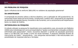 [Multi]rreferencialidades
Parte 3: Pôsters | A opinião de segmentos da sociedade sobre a Lei 8811/09 (Lei Antifumo) em Goiânia - Autoria coletiva
223
DO PROBLEMA DE PESQUISA
Qual a influência da lei antifumo (8811/09) no cotidiano da população goianiense?
DA AMOSTRAGEM
A composição da amostra utilizou a técnica aleatória, com a aplicação de 100 questionários. As
entrevistas foram feitas de forma direta, constituindo o público-alvo: empresários do segmento
de alimentos de bebidas (bares), fumantes e não fumantes, com a característica de freqüentarem
bares na cidade de Goiânia.
METODOLOGIA DA PESQUISA
O método utilizado na pesquisa foi classificado como exploratório, pois, de acordo com Malhotra
(2006) esta metodologia tem como principal objetivo “ajudar a compreender a situação-problema
enfrentada pelo pesquisador”. Assim, buscamos descobrir a opinião da população goianiense
sobre a Lei 8811/09, que proíbe o fumo em locais fechados. A pesquisa realizada através do
instrumento de coleta – questionários - com perguntas estruturadas e não-estruturadas com
possibilidade de respostas abertas e fechadas.
 