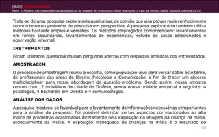 [Multi]rreferencialidades
Parte 3: Pôsters | As conseqüências da exposição da imagem de crianças na mídia televisiva: o caso da menina Maísa - Autoria coletiva (UFG).
227
Trata-se de uma pesquisa exploratória qualitativa, de opinião que visa prover mais conhecimento
sobre o tema ou problema de pesquisa em perspectiva. A pesquisa exploratória também utiliza
métodos bastante amplos e versáteis. Os métodos empregados compreendem: levantamentos
em fontes secundárias, levantamentos de experiências, estudo de casos selecionados e
observação informal.
INSTRUMENTOS
Foram utilizados questionários com perguntas abertos com respostas ilimitadas dos entrevistados.
AMOSTRAGEM
O processo de amostragem reuniu a escolha, como população-alvo para versar sobre este tema,
de profissionais das áreas de Direito, Psicologia e Comunicação, a fim de trazer um alicerce
multidisciplinar para nossa abordagem da questão-problema. Sendo assim, nossa amostra
contou com 12 indivíduos da cidade de Goiânia, sendo nossa unidade amostral a seguinte: 4
psicólogos, 4 bacharéis em Direito e 4 comunicólogos.
ANÁLISE DOS DADOS
A pesquisa mostrou-se favorável para o levantamento de informações necessárias e importantes
para a análise da pesquisa. Foi possível delimitar certos aspectos correlacionados ao alto
índice de problemas ocasionados diretamente pela exposição da imagem da criança na mídia,
especialmente da Maísa. A exposição inadequada de crianças na mídia é o resultado do
 