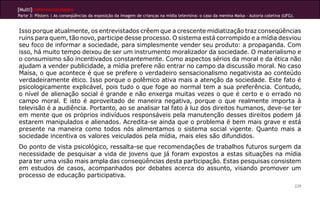 [Multi]rreferencialidades
Parte 3: Pôsters | As conseqüências da exposição da imagem de crianças na mídia televisiva: o caso da menina Maísa - Autoria coletiva (UFG).
229
Isso porque atualmente, os entrevistados crêem que a crescente midiatização traz conseqüências
ruins para quem, tão novo, participe desse processo. O sistema está corrompido e a mídia desviou
seu foco de informar a sociedade, para simplesmente vender seu produto: a propaganda. Com
isso, há muito tempo deixou de ser um instrumento moralizador da sociedade. O materialismo e
o consumismo são incentivados constantemente. Como aspectos sérios da moral e da ética não
ajudam a vender publicidade, a mídia prefere não entrar no campo da discussão moral. No caso
Maísa, o que acontece é que se prefere o verdadeiro sensacionalismo negativista ao conteúdo
verdadeiramente ético. Isso porque o polêmico ativa mais a atenção da sociedade. Este fato é
psicologicamente explicável, pois tudo o que foge ao normal tem a sua preferência. Contudo,
o nível de alienação social é grande e não enxerga muitas vezes o que é certo e o errado no
campo moral. E isto é aproveitado de maneira negativa, porque o que realmente importa à
televisão é a audiência. Portanto, ao se analisar tal fato à luz dos direitos humanos, deve-se ter
em mente que os próprios indivíduos responsáveis pela manutenção desses direitos podem já
estarem manipulados e alienados. Acredita-se ainda que o problema é bem mais grave e está
presente na maneira como todos nós alimentamos o sistema social vigente. Quanto mais a
sociedade incentiva os valores veiculados pela mídia, mais eles são difundidos.
Do ponto de vista psicológico, ressalta-se que recomendações de trabalhos futuros surgem da
necessidade de pesquisar a vida de jovens que já foram expostos a estas situações na mídia
para ter uma visão mais ampla das conseqüências desta participação. Estas pesquisas consistem
em estudos de casos, acompanhados por debates acerca do assunto, visando promover um
processo de educação participativa.
 