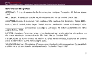 [Multi]rreferencialidades
Parte 1: Comunicação e Cultura | Representações do eu em comunidades virtuais e weblogs - Aline Soares
23
Referências bibliográficas
GOFFMANN, Erving. A representação do eu na vida cotidiana. Petrópolis, RJ: Editora Vozes,
1985.
HALL, Stuart. A identidade cultural na pós-modernidade. Rio de Janeiro: DP&A. 1997.
JAGUARIBE, Beatriz. O choque do real: estética, mídia e cultura. Rio de Janeiro: Rocco, 2007.
LEMOS, André; CUNHA, Paulo (orgs). Olhares sobre a Cibercultura. Sulina, Porto Alegre, 2003.
_______________. Cibercultura: tecnologia e vida social na cultura contemporânea. Porto
Alegre: Sulina, 2002.
RÜDIGER, Francisco. Elementos para a crítica da cibercultura: sujeito, objeto e interação na era
das novas tecnologias de comunicação. São Paulo: Hacker Editores, 2002.
SIBILIA, Paula. Os diários íntimos na internet e a crise da interioridade psicológica. In. Olhares
sobre a cibercultura. Sulina, Porto Alegre, 2003.
WOODWARD, Kathryn. Identidade e diferença: uma introdução teórica e conceitual. In. Identidade
e diferença: a perspectiva dos estudos culturais. Petrópolis: Vozes, 2007.
 