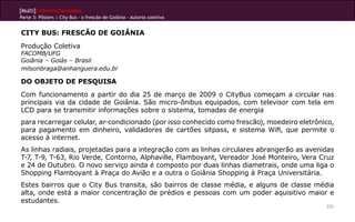 [Multi]rreferencialidades
Parte 3: Pôsters | City Bus - o frescão de Goiânia - Autoria coletiva
231
CITY BUS: FRESCÃO DE GOIÂNIA
Produção Coletiva
FACOMB/UFG
Goiânia – Goiás – Brasil
milsonbraga@anhanguera.edu.br
DO OBJETO DE PESQUISA
Com funcionamento a partir do dia 25 de março de 2009 o CityBus começam a circular nas
principais via da cidade de Goiânia. São micro-ônibus equipados, com televisor com tela em
LCD para se transmitir informações sobre o sistema, tomadas de energia
para recarregar celular, ar-condicionado (por isso conhecido como frescão), moedeiro eletrônico,
para pagamento em dinheiro, validadores de cartões sitpass, e sistema Wifi, que permite o
acesso à internet.
As linhas radiais, projetadas para a integração com as linhas circulares abrangerão as avenidas
T-7, T-9, T-63, Rio Verde, Contorno, Alphaville, Flamboyant, Vereador José Monteiro, Vera Cruz
e 24 de Outubro. O novo serviço ainda é composto por duas linhas diametrais, onde uma liga o
Shopping Flamboyant à Praça do Avião e a outra o Goiânia Shopping à Praça Universitária.
Estes bairros que o City Bus transita, são bairros de classe média, e alguns de classe média
alta, onde está a maior concentração de prédios e pessoas com um poder aquisitivo maior e
estudantes.
 
