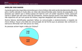 [Multi]rreferencialidades
Parte 3: Pôsters | City Bus - o frescão de Goiânia - Autoria coletiva
233
ANÁLISE DOS DADOS
A grande parte dos inquiridos concorda que o micro ônibus não está sendo devidamente utilizado,
pois a tarifa cobrada é muito alta; as rotas são desconhecidas pela maioria da população, e as
pessoas que sabem que o ônibus passa em bairros com um poder aquisitivo maior, possuem
carros e optam por ele como meio de transporte, mesmo porque quem é de classe média alta,
não esperaria em pé num ponto de ônibus, segundo alegações dos entrevistados.
Outros fatores identificados apontam falhas na comunicação e esclarecimento a respeito do
micro ônibus: houve uma falta de comunicação de tal forma que as pessoas não conhecem a
estrutura oferecida nem tão pouco as rotas.
As pessoas acham legal a idéia do Citybus?
 